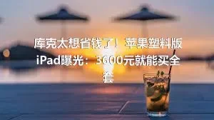 库克太想省钱了！苹果塑料版iPad曝光：3600元就能买全套