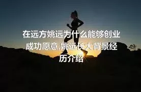 在远方姚远为什么能够创业成功愿意,姚远长大背景经历介绍