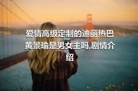 爱情高级定制的迪丽热巴黄景瑜是男女主吗,剧情介绍