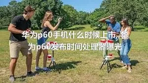 华为p60手机什么时候上市,,华为p60发布时间处理器曝光