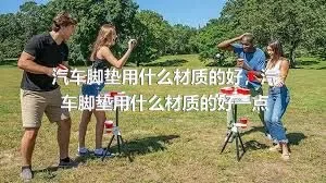 汽车脚垫用什么材质的好，汽车脚垫用什么材质的好一点