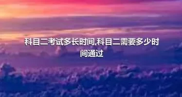 科目二考试多长时间,科目二需要多少时间通过