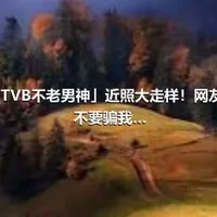 52岁「TVB不老男神」近照大走样！网友质疑：不要骗我…
