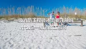 一级消防工程师还需要注册吗,什么是一级消防工程师