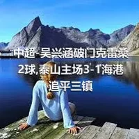 中超-吴兴涵破门克雷桑2球,泰山主场3-1海港追平三镇