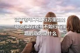 读万卷书不如行万里路的意思,读万卷书不如行万里路的意思是什么