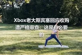 Xbox老大斯宾塞回应收购遭严格审查：这是有必要的