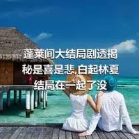 蓬莱间大结局剧透揭秘是喜是悲,白起林夏结局在一起了没