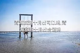 青海旅游十月份可以吗,青海旅游十月份合适吗