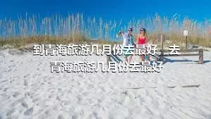 到青海旅游几月份去最好，去青海旅游几月份去最好