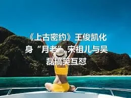 《上古密约》王俊凯化身“月老”,宋祖儿与吴磊搞笑互怼