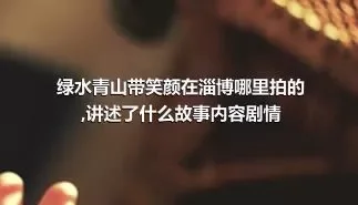 绿水青山带笑颜在淄博哪里拍的,讲述了什么故事内容剧情