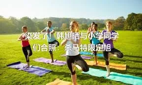 染发了！韩旭晒与小学同学们合照：杀马特限定旭