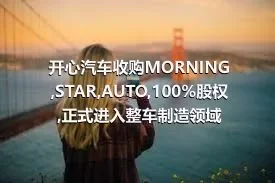 开心汽车收购MORNING,STAR,AUTO,100%股权,正式进入整车制造领域