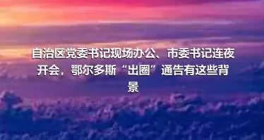 自治区党委书记现场办公、市委书记连夜开会，鄂尔多斯“出圈”通告有这些背景