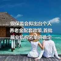 银保监会拟出台个人养老金配套政策,首批展业机构名单将确定