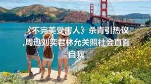 《不完美受害人》杀青引热议,周迅刘奕君林允关照社会直面自我