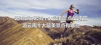 云南旅游云南十大最美景点,云南旅游云南十大最美景点有哪些