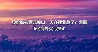 股价跌破百元关口，天齐锂业急了？豪掷6亿海外买亏损矿