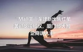 “Mall王”车建新出售红星美凯龙控股权，厦门最大国企商谈入主