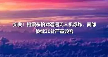 突发！柯震东拍戏遭遇无人机爆炸，面部被缝30针严重毁容