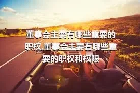 董事会主要有哪些重要的职权,董事会主要有哪些重要的职权和权限