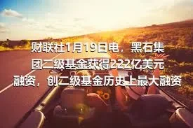 财联社1月19日电，黑石集团二级基金获得222亿美元融资，创二级基金历史上最大融资规模。