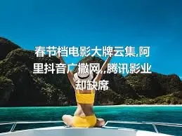 春节档电影大牌云集,阿里抖音广撒网,,腾讯影业却缺席