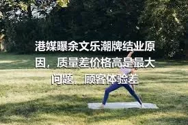 港媒曝余文乐潮牌结业原因，质量差价格高是最大问题，顾客体验差