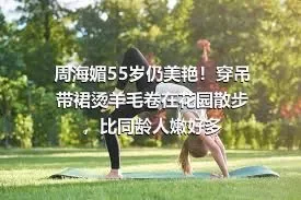 周海媚55岁仍美艳！穿吊带裙烫羊毛卷在花园散步，比同龄人嫩好多