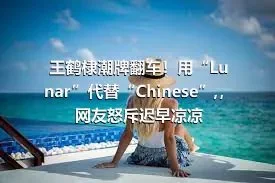 王鹤棣潮牌翻车！用“Lunar”代替“Chinese”,，网友怒斥迟早凉凉