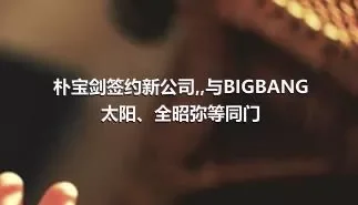 朴宝剑签约新公司,,与BIGBANG太阳、全昭弥等同门