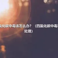 四氯化碳中毒该怎么办？（四氯化碳中毒怎么处理）