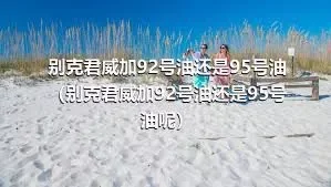 别克君威加92号油还是95号油（别克君威加92号油还是95号油呢）