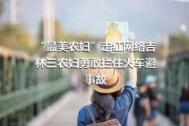 “最美农妇”走红网络吉林三农妇勇敢拦住火车避事故