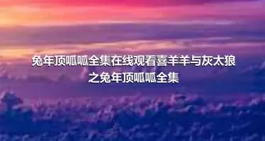 兔年顶呱呱全集在线观看喜羊羊与灰太狼之兔年顶呱呱全集