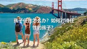 孩子任性怎么办？如何对待任性的孩子？