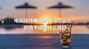 电脑操作者眼睛干涩怎么办？眼睛干涩吃什么最好