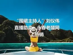 “围裙主持人”刘仪伟直播助卖，永春老醋网上热销