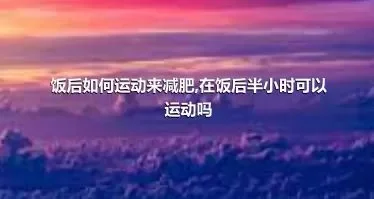 饭后如何运动来减肥,在饭后半小时可以运动吗