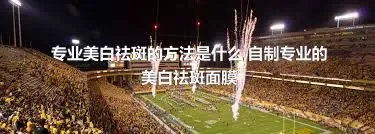 专业美白祛斑的方法是什么,自制专业的美白祛斑面膜