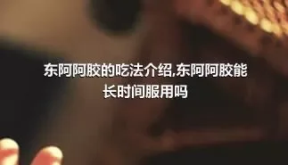 东阿阿胶的吃法介绍,东阿阿胶能长时间服用吗