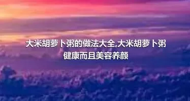 大米胡萝卜粥的做法大全,大米胡萝卜粥健康而且美容养颜